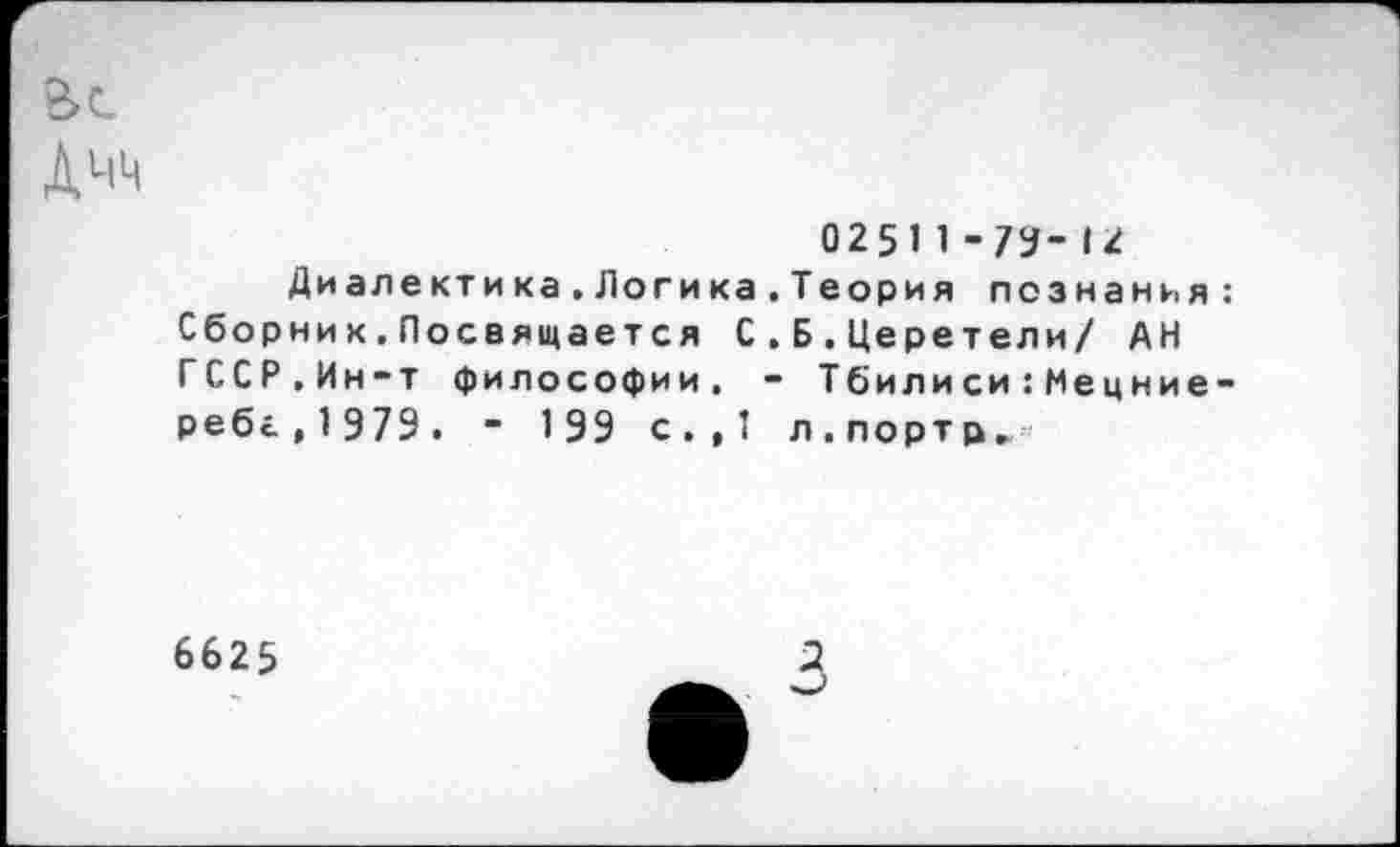 ﻿02511-79-1*
Диалектика.Логика.Теория познания Сборни к.Посвящается С.Б.Церетели/ АН ГССР.Ин-т философии. - Тбили си:Мецние ребг,1979. - 199 с.,1 л.портр.
6625
